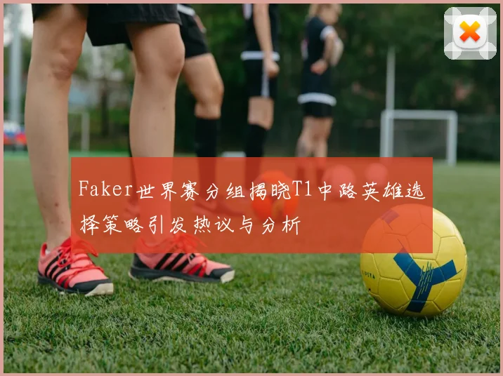 Faker世界赛分组揭晓T1中路英雄选择策略引发热议与分析